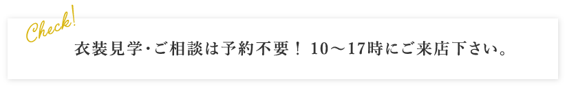 衣装見学・ご相談は予約不要！ 10～17時にご来店下さい。