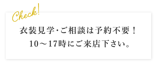 衣装見学・ご相談は予約不要！ 10～17時にご来店下さい。